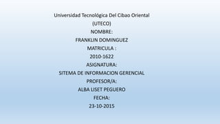 Universidad Tecnológica Del Cibao Oriental
(UTECO)
NOMBRE:
FRANKLIN DOMINGUEZ
MATRICULA :
2010-1622
ASIGNATURA:
SITEMA DE INFORMACION GERENCIAL
PROFESOR/A:
ALBA LISET PEGUERO
FECHA:
23-10-2015
 