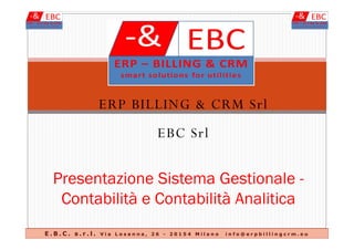 ERP BILLING & CRM Srl
EBC SrlEBC Srl
Presentazione Sistema Gestionale -
Contabilità e Contabilità Analitica
E . B . C . s . r . l . V i a L o s a n n a , 2 6 - 2 0 1 5 4 M i l a n o i n f o @ e r p b i l l i n g c r m . e u
 