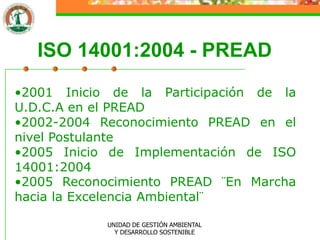 ISO 14001:2004 - PREAD
•2001 Inicio de la Participación de la
U.D.C.A en el PREAD
•2002-2004 Reconocimiento PREAD en el
nivel Postulante
•2005 Inicio de Implementación de ISO
14001:2004
•2005 Reconocimiento PREAD ¨En Marcha
hacia la Excelencia Ambiental¨

            UNIDAD DE GESTIÓN AMBIENTAL
              Y DESARROLLO SOSTENIBLE
 