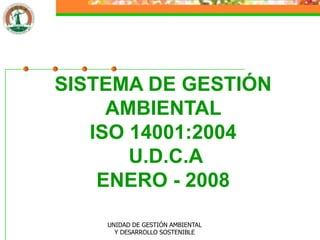 SISTEMA DE GESTIÓN
     AMBIENTAL
   ISO 14001:2004
       U.D.C.A
    ENERO - 2008

    UNIDAD DE GESTIÓN AMBIENTAL
      Y DESARROLLO SOSTENIBLE
 
