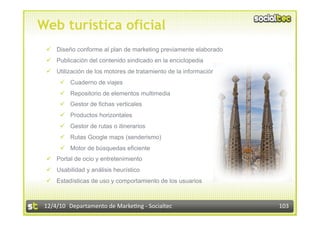 Web turística oficial
   Diseño conforme al plan de marketing previamente elaborado
   Publicación del contenido sindicado en la enciclopedia
   Utilización de los motores de tratamiento de la información
        Cuaderno de viajes
        Repositorio de elementos multimedia
        Gestor de fichas verticales
        Productos horizontales
        Gestor de rutas o itinerarios
        Rutas Google maps (senderismo)
        Motor de búsquedas eficiente
   Portal de ocio y entretenimiento
   Usabilidad y análisis heurístico
   Estadísticas de uso y comportamiento de los usuarios



 12/4/10  Departamento de Marke3ng ‐ Socialtec                    103 
 