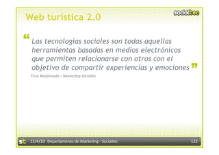 Web turística 2.0

“ Las tecnologías sociales son todas aquellas
  herramientas basadas en medios electrónicos
  que permiten relacionarse con otros con el       “
  objetivo de compartir experiencias y emociones
  Tirso Maldonado – Marke:ng Socialtec 




  12/4/10  Departamento de Marke3ng ‐ Socialtec    122 
 