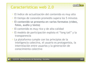 Características web 2.0
⊕  El índice de actualización del contenido es muy alto
⊕  El tiempo de conexión promedio supera los 5 minutos
⊕  El contenido se presenta en varios formatos (video,
   fotos, audio y texto)
⊕  El contenido es muy rico y de alta calidad
⊕  El modelo de participación explota el “long tail” y la
   transparencia
⊕  La plataforma cumple con los principios de la
   inteligencia colectiva, el usuario es protagonista, la
   interrelación entre usuarios y la generación de
   conocimiento colectivo


 12/4/10  Departamento de Marke3ng ‐ Socialtec              143 
 