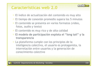 Características web 2.0
⊕  El índice de actualización del contenido es muy alto
⊕  El tiempo de conexión promedio supera los 5 minutos
⊕  El contenido se presenta en varios formatos (video,
   fotos, audio y texto)
⊕  El contenido es muy rico y de alta calidad
⊕  El modelo de participación explota el “long tail” y la
   transparencia
⊕  La plataforma cumple con los principios de la
   inteligencia colectiva, el usuario es protagonista, la
   interrelación entre usuarios y la generación de
   conocimiento colectivo


 12/4/10  Departamento de Marke3ng ‐ Socialtec              150 
 