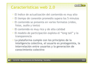 Características web 2.0
⊕  El índice de actualización del contenido es muy alto
⊕  El tiempo de conexión promedio supera los 5 minutos
⊕  El contenido se presenta en varios formatos (video,
   fotos, audio y texto)
⊕  El contenido es muy rico y de alta calidad
⊕  El modelo de participación explota el “long tail” y la
   transparencia
⊕  La plataforma cumple con los principios de la
   inteligencia colectiva, el usuario es protagonista, la
   interrelación entre usuarios y la generación de
   conocimiento colectivo


 12/4/10  Departamento de Marke3ng ‐ Socialtec              153 
 