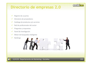 Directorio de empresas 2.0

  Registro de usuarios 
  Directorio de proveedores 
  Catálogo de productos y/o servicios 
  Red de profesionales del sector 
  Preguntas y respuestas 
  Panel de inves3gación 
  Motor de búsquedas inteligente 
  Rankings 




 12/4/10  Departamento de Marke3ng ‐ Socialtec    155 
 