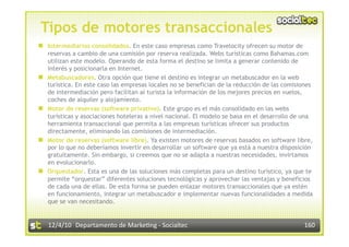 Tipos de motores transaccionales
  Intermediarios consolidados. En este caso empresas como Travelocity ofrecen su motor de
     reservas a cambio de una comisión por reserva realizada. Webs turísticas como Bahamas.com
     utilizan este modelo. Operando de esta forma el destino se limita a generar contenido de
     interés y posicionarla en Internet.
    Metabuscadores. Otra opción que tiene el destino es integrar un metabuscador en la web
     turística. En este caso las empresas locales no se benefician de la reducción de las comisiones
     de intermediación pero facilitan al turista la información de los mejores precios en vuelos,
     coches de alquiler y alojamiento.
    Motor de reservas (software privativo). Este grupo es el más consolidado en las webs
     turísticas y asociaciones hoteleras a nivel nacional. El modelo se basa en el desarrollo de una
     herramienta transaccional que permita a las empresas turísticas ofrecer sus productos
     directamente, eliminando las comisiones de intermediación.
    Motor de reservas (software libre). Ya existen motores de reservas basados en software libre,
     por lo que no deberíamos invertir en desarrollar un software que ya está a nuestra disposición
     gratuitamente. Sin embargo, si creemos que no se adapta a nuestras necesidades, invirtamos
     en evolucionarlo.
    Orquestador. Esta es una de las soluciones más completas para un destino turístico, ya que te
     permite “orquestar” diferentes soluciones tecnológicas y aprovechar las ventajas y beneficios
     de cada una de ellas. De esta forma se pueden enlazar motores transaccionales que ya estén
     en funcionamiento, integrar un metabuscador e implementar nuevas funcionalidades a medida
     que se van necesitando.


     12/4/10  Departamento de Marke3ng ‐ Socialtec                                              160 
 