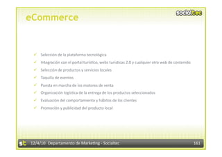 eCommerce


   Selección de la plataforma tecnológica 
   Integración con el portal turís3co, webs turís3cas 2.0 y cualquier otra web de contenido 
   Selección de productos y servicios locales 
   Taquilla de eventos 
   Puesta en marcha de los motores de venta 
   Organización logís3ca de la entrega de los productos seleccionados 
   Evaluación del comportamiento y hábitos de los clientes 
   Promoción y publicidad del producto local 




12/4/10  Departamento de Marke3ng ‐ Socialtec                                                   161 
 