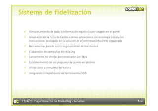 Sistema de fidelización

    Almacenamiento de toda la información registrada por usuario en el portal 
    Ampliación de la ﬁcha de Kardex con las aplicaciones de tecnología social y las 
     transacciones realizadas en la solución de eCommerce/eBusiness orquestada 
    Herramientas para la micro‐segmentación de los clientes 
    Elaboración de campañas de eMailing 
    Lanzamiento de ofertas personalizadas por SMS 
    Establecimiento de un programa de puntos en des3no 
    Visión única y completa del turista 
    Integración completa con las herramientas SGD 




 12/4/10  Departamento de Marke3ng ‐ Socialtec                                          164 
 