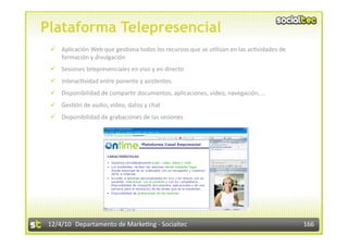 Plataforma Telepresencial
   Aplicación Web que ges3ona todos los recursos que se u3lizan en las ac3vidades de 
    formación y divulgación 
   Sesiones telepresenciales en vivo y en directo 
   Interac3vidad entre ponente y asistentes 
   Disponibilidad de compar3r documentos, aplicaciones, vídeo, navegación, … 
   Ges3ón de audio, vídeo, datos y chat 
   Disponibilidad de grabaciones de las sesiones 




 12/4/10  Departamento de Marke3ng ‐ Socialtec                                           166 
 