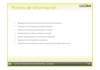 Puntos de información


   Reorganización de las oﬁcinas de información del des3no 
   Conexión con el repositorio de datos del SGD 
   Elaboración de guías personalizadas al turista 
   Promoción de la cultura y productos locales 
   Sala de audiovisuales con contenido mul3media 
   Degustaciones del producto autóctono 
   U3lización de herramientas para el estudio de los hábitos del turista 




12/4/10  Departamento de Marke3ng ‐ Socialtec                                168 
 