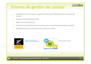 Sistema de gestión de calidad
   Iden3ﬁcación de los sectores y agentes locales para la elaboración de un sistema de 
    calidad 
   Implantación del Modelo SICTED 
   Sistema de teletramitación 
   Ges3ón de los procedimientos necesarios para el cumplimiento del plan de calidad 
   Establecimiento de un sello único de excelencia turís3ca 




                 Qualmark® is New Zealand  
                                                                 Menorca Qualitat Turís3ca  
                 tourism's oﬃcial mark of quality.  




 12/4/10  Departamento de Marke3ng ‐ Socialtec                                                 171 
 