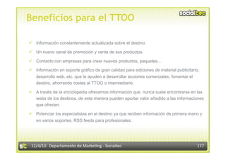 Beneficios para el TTOO

  Información constantemente actualizada sobre el destino.

  Un nuevo canal de promoción y venta de sus productos.

  Contacto con empresas para crear nuevos productos, paquetes…

  Información en soporte gráfico de gran calidad para ediciones de material publicitario,
   desarrollo web, etc. que le ayuden a desarrollar acciones comerciales, fomentar el
   destino, ahorrando costes al TTOO o intermediario.

  A través de la enciclopedia ofrecemos información que nunca suele encontrarse en las
   webs de los destinos, de esta manera pueden aportar valor añadido a las informaciones
   que ofrecen.

  Potenciar los especialistas en el destino ya que reciben información de primera mano y
   en varios soportes, RSS feeds para profesionales.




 12/4/10  Departamento de Marke3ng ‐ Socialtec                                          177 
 