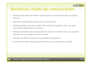 Beneficios medio de comunicación
  Artículos sobre temas del destino que les ayudan a documentarse para sus propios
   artículos.

  Información actualizada y avalada por el propio destino.

  Soportes gráficos: fotos gran calidad, fotos para web, logotipos, marca, etc. para
   documentar gráficamente sus artículos.

  Podcasts del destino para complementar los artículos en entorno web y con especial
   atención a los que trabajan el entorno “media”

  Contacto con personas locales sin necesidad de desplazarse.

  Un interlocutor para realizar gestiones referidas en sus reportajes y artículos.




   12/4/10  Departamento de Marke3ng ‐ Socialtec                                        178 
 
