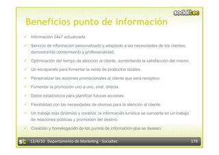 Beneficios punto de información
  Información 24x7 actualizada.

  Servicio de información personalizado y adaptado a las necesidades de los clientes,
   demostrando conocimiento y profesionalidad.

  Optimización del tiempo de atención al cliente, aumentando la satisfacción del mismo.

  Un escaparate para fomentar la venta de productos locales.

  Personalizar las acciones promocionales al cliente que será receptivo

  Fomentar la promoción uno a uno, viral, directa.

  Datos estadísticos para planificar futuras acciones.

  Flexibilidad con las necesidades de idiomas para la atención al cliente.

  Un trabajo más dinámico y creativo, la información turística se convierte en un trabajo
   de relaciones públicas y promoción del destino.

  Creación y homologación de los puntos de información que se deseen.


   12/4/10  Departamento de Marke3ng ‐ Socialtec                                             179 
 