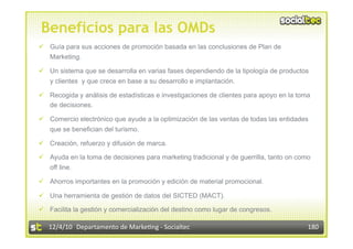 Beneficios para las OMDs
  Guía para sus acciones de promoción basada en las conclusiones de Plan de
   Marketing.

  Un sistema que se desarrolla en varias fases dependiendo de la tipología de productos
   y clientes y que crece en base a su desarrollo e implantación.

  Recogida y análisis de estadísticas e investigaciones de clientes para apoyo en la toma
   de decisiones.

  Comercio electrónico que ayude a la optimización de las ventas de todas las entidades
   que se benefician del turismo.

  Creación, refuerzo y difusión de marca.

  Ayuda en la toma de decisiones para marketing tradicional y de guerrilla, tanto on como
   off line.

  Ahorros importantes en la promoción y edición de material promocional.

  Una herramienta de gestión de datos del SICTED (MACT).

  Facilita la gestión y comercialización del destino como lugar de congresos.

   12/4/10  Departamento de Marke3ng ‐ Socialtec                                         180 
 