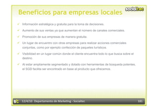 Beneficios para empresas locales
  Información estratégica y gratuita para la toma de decisiones.

  Aumento de sus ventas ya que aumentan el número de canales comerciales.

  Promoción de sus empresas de manera gratuita.

  Un lugar de encuentro con otras empresas para realizar acciones comerciales
   conjuntas, como por ejemplo confección de paquetes turísticos.

  Visibilidad en un lugar común donde el cliente encuentra todo lo que busca sobre el
   destino.

  Al estar ampliamente segmentado y dotado con herramientas de búsqueda potentes,
   el SGD facilita ser encontrado en base al producto que ofrecemos.




   12/4/10  Departamento de Marke3ng ‐ Socialtec                                         181 
 