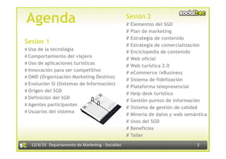Agenda                                             Sesión 2
                                                   # Elementos del SGD
                                                   # Plan de marketing
                                                   # Estrategia de contenido
Sesión 1                                           # Estrategia de comercialización
# Uso de la tecnología
                                                   # Enciclopedia de contenido
# Comportamiento del viajero
                                                   # Web oficial
# Uso de aplicaciones turísticas
                                                   # Web turística 2.0
# Innovación para ser competitivo
                                                   # eCommerce /eBusiness
# OMD (Organización Marketing Destino)
                                                   # Sistema de fidelización
# Evolución SI (Sistemas de Información)
                                                   # Plataforma telepresencial
# Origen del SGD
                                                   # Help desk turístico
# Definición del SGD
                                                   # Gestión puntos de información
# Agentes participantes
                                                   # Sistema de gestión de calidad
# Usuarios del sistema
                                                   # Minería de datos y web semántica
                                                   # Usos del SGD
                                                   # Beneficios
                                                   # Taller
  12/4/10  Departamento de Marke3ng ‐ Socialtec                                 2 
 