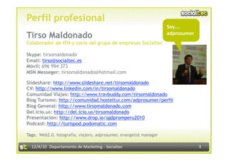 Perfil profesional
                                                                     Soy…. 
Tirso Maldonado                                                                
                                                                     adprosumer
Colaborador de ITH y socio del grupo de empresas Socialtec

Skype: tirsomaldonado
Email: tirso@socialtec.es
Móvil: 696 994 373
MSN Messeger: tirsomaldonado@hotmail.com

Slideshare: http://www.slideshare.net/tirsomaldonado
CV: http://www.linkedin.com/in/tirsomaldonado
Comunidad Viajes: http://www.travbuddy.com/tirsomaldonado
Blog Turismo: http://comunidad.hosteltur.com/adprosumer/perfil
Blog General: http://www.tirsomaldonado.com
Del.icio.us: http://del.icio.us/tirsomaldonado
Presentación: http://www.drop.io/sgdpromperu2010
Podcast: http://turispod.podomatic.com

Tags: IWeb2.0, fotografía, viajero, adprosumer, evangelist manager

  12/4/10  Departamento de Marke3ng ‐ Socialtec                                   3 
 
