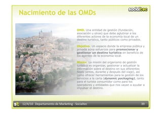 Nacimiento de las OMDs

                                      OMD. Una entidad de gestión (fundación,
                                      asociación u otras) que debe aglutinar a los
                                      diferentes actores de la economía local de un
                                      destino turístico, tanto públicos como privados.

                                      Objetivo. Un espacio donde la empresa pública y
                                      privada aúna esfuerzos para promocionar y
                                      gestionar un destino turístico en beneficio de
                                      los agentes de la economía local.

                                      Misión. La misión del organismo de gestión
                                      turística es organizar, gestionar y actualizar la
                                      información sobre el destino en sus diferentes
                                      fases (antes, durante y después del viaje), así
                                      como ofrecer herramientas para la gestión de los
                                      servicios a la carta (dynamic packaging), tanto
                                      para el turista consumidor como para los
                                      operadores y entidades que nos vayan a ayudar a
                                      impulsar el destino.




12/4/10  Departamento de Marke3ng ‐ Socialtec                                            39 
 