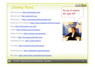 Jimmy Pons
                                                           Yo soy el viajero  
Web Personal, http://jimmypons.com
                                                           del siglo XXI 
Web de arte: http://petrolart.org

Marketing 2.0 http://marketingmediossociales.com

Canal de TV en Internet:http://www.mogulus.com/jimmypons

Blog, http://jimmypons.vox.com

Twitter http://twitter.com/jimmypons

Twitter Petrolart http://twitter.com/petrolart

Podcast: http://turispod.podomatic.com

Videoblog Creing, http://creing.blip.tv


You Tube, http://youtube.com/jimmypons


Presentaciones: http://slideshare.net/jimmypons


Mis fotos, http://www.flickr.com/photos/jimmypons


   12/4/10  Departamento de Marke3ng ‐ Socialtec                                 4 
 