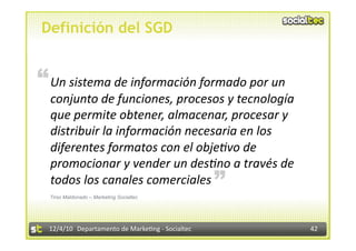 Definición del SGD


“ Un sistema de información formado por un 
  conjunto de funciones, procesos y tecnología 
  que permite obtener, almacenar, procesar y 
  distribuir la información necesaria en los 
  diferentes formatos con el obje:vo de 
  promocionar y vender un des:no a través de       “
  todos los canales comerciales 
  Tirso Maldonado – Marketing Socialtec




  12/4/10  Departamento de Marke3ng ‐ Socialtec        42 
 