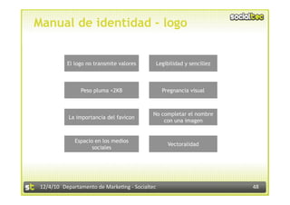 Manual de identidad - logo


           El logo no transmite valores       Legibilidad y sencillez

 Creación de la  Peso pluma <2KB                  Pregnancia visual

 imagen corporativa
            La importancia del favicon
                                             No completar el nombre


 en la Era Facebook
                                                 con una imagen


              Espacio en los medios
                                                    Vectoralidad
                     sociales




 12/4/10  Departamento de Marke3ng ‐ Socialtec                          48 
 