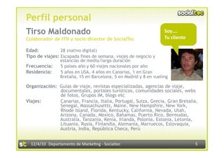 Perfil personal
Tirso Maldonado                                                   Soy…. 
Colaborador de ITH y socio director de SocialTec                            
                                                                  Tu cliente

Edad:           28 (nativo digital)
Tipo de viajes: Escapada fines de semana, viajes de negocio y
                estancias de media/larga duración
Frecuencia:     5 países año y 60 viajes nacionales por año
Residencia:     5 años en USA, 4 años en Canarias, 1 en Gran
                Bretaña, 15 en Barcelona, 5 en Madrid y 8 en vueling

Organización: Guías de viaje, revistas especializadas, agencias de viaje,
              documentales, portales turísticos, comunidades sociales, webs
              de fotos, Grupos IM, blogs etc
Viajes:       Canarias, Francia, Italia, Portugal, Suiza, Grecia, Gran Bretaña,
              Senegal, Massachusetts, Maine, New Hampshire, New York,
              Rhode Island, Florida, Kentucky, California, Nevada, Utah,
              Arizona, Canada, Mexico, Bahamas, Puerto Rico, Bermudas,
              Australia, Tanzania, Kenia, Irlanda, Polonia, Estonia, Letonia,
              Lituania, Rusia, Finlandia, Alemania, Marruecos, Eslovaquia,
              Austria, India, República Checa, Perú


  12/4/10  Departamento de Marke3ng ‐ Socialtec                                5 
 