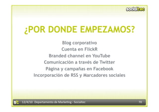 ¿POR DONDE EMPEZAMOS?
                      Blog corporativo
                     Cuenta en FlickR
               Branded channel en YouTube
             Comunicación a través de Twitter
              Página y campañas en Facebook
        Incorporación de RSS y Marcadores sociales




12/4/10  Departamento de Marke3ng ‐ Socialtec        70 
 