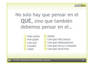No solo hay que pensar en el
    QUÉ, sino que también
    debemos pensar en el…
                  PARA QUIÉN              DÓNDE
                  POR QUIÉN               CON QUÉ FRECUENCIA
                  CON QUÉ                 CON QUÉ HERRAMIENTAS
                  CUANDO                  CON QUÉ ESTILO LITERARIO
                  CÓMO                    CON QUÉ OBJETIVOS


12/4/10  Departamento de Marke3ng ‐ Socialtec                        72 
 