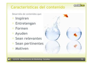 Características del contenido
Desarrollo de contenidos que:

⊕  Inspiren
⊕  Entretengan
⊕  Formen
⊕  Ayuden
⊕  Sean relevantes
⊕  Sean pertinentes
⊕  Motiven

 12/4/10  Departamento de Marke3ng ‐ Socialtec    73 
 