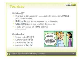 Técnicas
 Modelo AROT
    Para que la comunicación tenga éxito tiene que ser Amena
     para la audiencia y
    Relevante con lo que ya conoce y le importa,
    Organizada para que sea fácil de procesar,
    y debe comunicar un Tema potente
     Fuente: Samham 


 Modelo AIDA
    Captar la Atención
    Generar el Interés
    Estimular el Deseo
    Provocar la Acción



12/4/10  Departamento de Marke3ng ‐ Socialtec                   74 
 