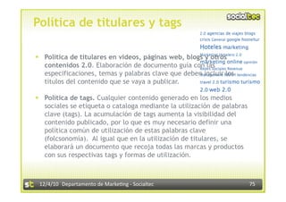 Política de titulares y tags

  Política de titulares en vídeos, páginas web, blogs y otros
   contenidos 2.0. Elaboración de documento guía con las
   especificaciones, temas y palabras clave que deben incluir los
   títulos del contenido que se vaya a publicar.

  Política de tags. Cualquier contenido generado en los medios
   sociales se etiqueta o cataloga mediante la utilización de palabras
   clave (tags). La acumulación de tags aumenta la visibilidad del
   contenido publicado, por lo que es muy necesario definir una
   política común de utilización de estas palabras clave
   (folcsonomía). Al igual que en la utilización de titulares, se
   elaborará un documento que recoja todas las marcas y productos
   con sus respectivas tags y formas de utilización.



 12/4/10  Departamento de Marke3ng ‐ Socialtec                           75 
 