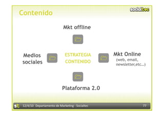 Contenido
                            Mkt offline

                                        $




Medios                       ESTRATEGIA                  Mkt Online
                      $                            $
                                                         (web, email,
sociales                     CONTENIDO
                                                         newsletter,etc…)


                                        $




                           Plataforma 2.0


12/4/10  Departamento de Marke3ng ‐ Socialtec                          77 
 