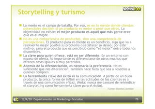 Storytelling y turismo
  La mente es el campo de batalla. Por eso, es en la mente donde clientes
   potenciales deciden si un producto es mejor o peor que otros. La
   objetividad no existe: el mejor producto es aquél que más gente cree
   que es el mejor.
  No es una competencia de productos, sino una competencia de
   percepciones. El producto para el cliente es un beneficio, algo que va a
   resolver lo mejor posible su problema o satisfacer su deseo; por este
   motivo, gana el producto que es percibido como “el mejor” entre todos los
   disponibles.
  La clave para quien ofrece, está en ser diferente. En un entorno con
   exceso de oferta, lo importante es diferenciarse de otros muchos que
   ofrecen cosas iguales o muy parecidas.
  Además de la diferenciación, es necesaria la preferencia. No es
   suficiente que nos diferencien; también hace falta que sea a nosotros a
   quienes compren.
  La herramienta clave del éxito es la comunicación. A partir de un buen
   producto, la única forma de influir en las actitudes de los clientes es a
   través de una comunicación eficaz. (Nota: nunca me cansaré de reivindicar
   el storytelling como herramienta clave para el éxito).
                                                         Fuente: Joantxo Llantada 



 12/4/10  Departamento de Marke3ng ‐ Socialtec                                       79 
 
