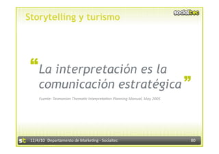 Storytelling y turismo




 “ La interpretación es la                                                “
     comunicación estratégica
     Fuente: Tasmanian Thema:c Interpreta:on Planning Manual, May 2005 




 12/4/10  Departamento de Marke3ng ‐ Socialtec                            80 
 