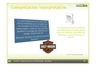 Comunicación interpretativa



                                                  El marke3ng de nuestro producto 
                                                  viene deﬁnido por nuestro cliente, 
                                                  como se comporta, que es3los de 
                                                   vida 3ene, en que escenarios se 
                                                               mueve. 




                                                             Fuente: Joantxo Llantada 



 12/4/10  Departamento de Marke3ng ‐ Socialtec                                           81 
 