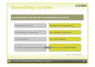 Storytelling y turismo

La interpretación es la clave de la comunicación en el turismo 


   Vendedores de camas                      Vendedores de experiencias 


   Los creadores de “paquetes”              Los creadores de historias 


   Los promotores                           Los cuenta historias 



   El Diretor de Operaciones Turís3cas      El Director de las EXPERIENCIAS 


                                                                Fuente: Joantxo Llantada 



 12/4/10  Departamento de Marke3ng ‐ Socialtec                                              83 
 