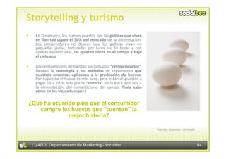 Storytelling y turismo
      En Dinamarca, los huevos puestos por las gallinas que viven 
       en  libertad  copan  el  50%  del  mercado  de  la  alimentación. 
       Los  consumidores  no  desean  que  las  gallinas  vivan  en 
       pequeñas  jaulas,  torturadas  por  luces  las  24  horas  y  con 
       apenas espacio vital; las quieren libres en el campo y bajo 
       el cielo azul 

      Los consumidores demandan los llamados “retroproductos”. 
       Desean  la  tecnología  y  los  métodos  de  crecimiento  que 
       nuestros  ancestros  aplicaban  a  la  producción  de  huevos. 
       Por supuesto el huevo es más caro, pero están dispuestos a 
       pagar 15 a 20 % más por la “historia” de la é3ca aplicada a 
       la  alimentación,  del  roman3cismo  del  campo.  Nada  sabe 
       como en los viejos 7empos ! 

 ¿Qué ha ocurrido para que el consumidor 
    compre los huevos que “cuentan” la 
               mejor historia? 

                                                                            Fuente: Joantxo Llantada 



     12/4/10  Departamento de Marke3ng ‐ Socialtec                                                      84 
 