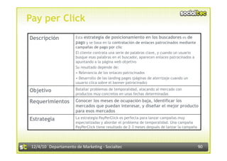 Pay per Click
Descripción            Esta estrategia de posicionamiento en los buscadores es de
                       pago y se basa en la contratación de enlaces patrocinados mediante
                       campañas de pago por clic
                       El cliente contrata una serie de palabras clave, y cuando un usuario
                       busque esas palabras en el buscador, aparecen enlaces patrocinados a
                       apuntando a la página web objetivo
                       Su resultado depende de:
                       •  Relevancia de los enlaces patrocinados
                       •  Desarrollo de las landing pages (páginas de aterrizaje cuando un
                       usuario clica sobre el banner patrocinado)

Objetivo               Batallar problemas de temporalidad, atacando al mercado con
                       productos muy concretos en unas fechas determinadas

Requerimientos         Conocer los meses de ocupación baja, identificar los
                       mercados que puedan interesar, y diseñar el mejor producto
                       para esos mercados
Estrategia             La estrategia PayPerClick es perfecta para lanzar campañas muy
                       especializadas y abordar el problema de temporalidad. Una campaña
                       PayPerClick tiene resultado de 2-3 meses después de lanzar la campaña




 12/4/10  Departamento de Marke3ng ‐ Socialtec                                                 90 
 