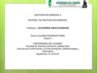 GESTION DOCUMENTAL II 
SISTEMA DE GESTION DOCUMENTAL 
Profesora: LUZ MARINA ARIAS GONZALEZ 
Alumna: BLANCA SERRATO PEÑA 
Grupo 4 
UNIVERSIDAD DEL QUINDIO 
Facultad de Ciencias Humanas y Bellas Artes 
Ciencias de la Información y la Documentación, Bibliotecología y 
Archivística 
Septiembre 12 de 2014 
 