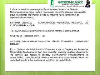 6.Visite una entidad que tenga implementado un Sistema de Gestión 
Documental e investigue todo lo relacionado con dicho sistema, si es posible 
algunos aspectos importantes desde su proyecto hasta la fase final de 
implantación del mismo. 
ENTIDAD VISITADA: CORPORACION AUTONOMA REGIONAL DE 
CUNDINAMARCA.-CAR 
PERSONA QUE ATENDIO: Ingeniera Karen Tatyana Castro Sánchez 
TELEFONO : 3209000 EXT, 1160 
La entidad cuenta con el Sistema de Gestión Documental denominado 
SIDCAR: 
Es un Sistema de Administración Documental de la Corporación Autónoma 
Regional de Cundinamarca CAR para controlar, elaborar y agilizar eficazmente 
los trámites que realiza la entidad, incrementando sustancialmente la 
productividad, controlando los tiempos de respuesta y permitiendo llevar un 
control adecuado sobre las tareas específicas de cada trámite. 
 