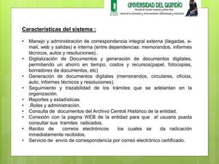 Características del sistema : 
• Manejo y administración de correspondencia integral externa (llegadas, e-mail, 
web y salidas) e interna (entre dependencias: memorandos, informes 
técnicos, autos y resoluciones).. 
• Digitalización de Documentos y generación de documentos digitales, 
permitiendo un ahorro en tiempo, costos y recursos(papel, fotocopias, 
borradores de documentos, etc) 
• Generación de documentos digitales (memorandos, circulares, oficios, 
auto, informes técnicos y resoluciones). 
• Seguimiento y trazabilidad de los trámites que se adelantan en la 
organización. 
• Reportes y estadísticas 
• .Roles y administración. 
• Consulta de documentos del Archivo Central Histórico de la entidad. 
• Conexión con la pagina WEB de la entidad para que el usuario pueda 
consultar sus tramites radicados. 
• Recibo de correos electrónicos los cuales se da radicación 
inmediatamente recibidos. 
• Servicio de envío de correspondencia por correo electrónico certificado. 
 