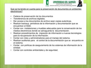 Qué se ha tenido en cuenta para la preservación de documentos en ambientes 
electrónicos? 
• Cadena de preservación de los documentos 
• Transferencia de archivos digitales. 
• Dar acceso a los documentos de archivo sean copias autenticas. 
• Realizar backaup periódicos de la información y documentación que se 
encuentran el SGD. 
• Contar con instalaciones y muebles adecuados para la conservación de los 
medios electrónicos donde se salvaguarda la documentación. 
• Realizar procedimientos de migración de información a nuevas tecnologías 
para la recuperación de la información. 
• Contar con roles y administradores para el manejo del sistema. 
• Realizar auditorias para el control de la documentación que se encuentra en 
el sistema. 
• Contar con políticas de aseguramiento de los sistemas de información de la 
entidad. 
• Contar con controles ambientales y de seguridad. 
 