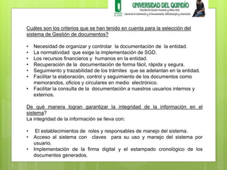Cuáles son los criterios que se han tenido en cuenta para la selección del 
sistema de Gestión de documentos? 
• Necesidad de organizar y controlar la documentación de la entidad. 
• La normatividad que exige la implementación de SGD. 
• Los recursos financieros y humanos en la entidad. 
• Recuperación de la documentación de forma fácil, rápida y segura. 
• Seguimiento y trazabilidad de los trámites que se adelantan en la entidad. 
• Facilitar la elaboración, control y seguimiento de los documentos como 
memorandos, oficios y circulares en medio electrónico. 
• Facilitar la consulta de la documentación a nuestros usuarios internos y 
externos. 
De qué manera logran garantizar la integridad de la información en el 
sistema? 
La integridad de la información se lleva con: 
• El establecimientos de roles y responsables de manejo del sistema. 
• Acceso al sistema con claves para su uso y manejo del sistema por 
usuario. 
• Implementación de la firma digital y el estampado cronológico de los 
documentos generados. 
 