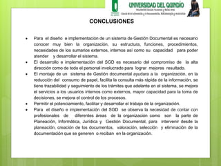 CONCLUSIONES 
 Para el diseño e implementación de un sistema de Gestión Documental es necesario 
conocer muy bien la organización, su estructura, funciones, procedimientos, 
necesidades de los sumarios externos, internos así como su capacidad para poder 
atender y desarrollar el sistema. 
 El desarrollo e implementación del SGD es necesario del compromiso de la alta 
dirección como de todo el personal involucrado para lograr mejores resultado. 
 El montaje de un sistema de Gestión documental ayudara a la organización, en la 
reducción del consumo de papel, facilita la consulta más rápida de la información, se 
tiene trazabilidad y seguimiento de los trámites que adelante en el sistema, se mejora 
el servicios a los usuarios internos como externos, mayor capacidad para la toma de 
decisiones, se mejora el control de los procesos. 
 Permitir el potenciamiento, facilitar y desarrollar el trabajo de la organización. 
 Para el diseño e implementación del SGD se observa la necesidad de contar con 
profesionales de diferentes áreas de la organización como son la parte de 
Planeación, Informática, Jurídica y Gestión Documental, para intervenir desde la 
planeación, creación de los documentos, valoración, selección y eliminación de la 
documentación que se generen o reciban en la organización. 
 