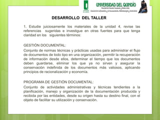 DESARROLLO DEL TALLER 
1. Estudie juiciosamente los materiales de la unidad 4, revise las 
referencias sugeridas e investigue en otras fuentes para que tenga 
claridad en los siguientes términos: 
GESTIÓN DOCUMENTAL: 
Conjunto de normas técnicas y prácticas usadas para administrar el flujo 
de documentos de todo tipo en una organización, permitir la recuperación 
de información desde ellos, determinar el tiempo que los documentos 
deben guardarse, eliminar los que ya no sirven y asegurar la 
conservación indefinida de los documentos más valiosos, aplicando 
principios de racionalización y economía. 
PROGRAMA DE GESTIÓN DOCUMENTAL: 
Conjunto de actividades administrativas y técnicas tendientes a la 
planificación, manejo y organización de la documentación producida y 
recibida por las entidades, desde su origen hasta su destino final, con el 
objeto de facilitar su utilización y conservación. 
 
