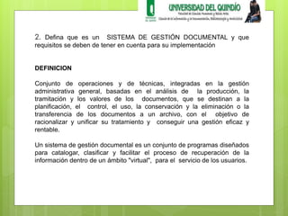 2. Defina que es un SISTEMA DE GESTIÓN DOCUMENTAL y que 
requisitos se deben de tener en cuenta para su implementación 
DEFINICION 
Conjunto de operaciones y de técnicas, integradas en la gestión 
administrativa general, basadas en el análisis de la producción, la 
tramitación y los valores de los documentos, que se destinan a la 
planificación, el control, el uso, la conservación y la eliminación o la 
transferencia de los documentos a un archivo, con el objetivo de 
racionalizar y unificar su tratamiento y conseguir una gestión eficaz y 
rentable. 
Un sistema de gestión documental es un conjunto de programas diseñados 
para catalogar, clasificar y facilitar el proceso de recuperación de la 
información dentro de un ámbito "virtual", para el servicio de los usuarios. 
 