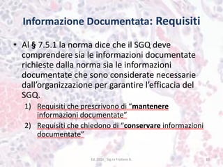 Informazione Documentata: Requisiti
• Al § 7.5.1 la norma dice che il SGQ deve
comprendere sia le informazioni documentate
richieste dalla norma sia le informazioni
documentate che sono considerate necessarie
dall’organizzazione per garantire l’efficacia del
SGQ.
1) Requisiti che prescrivono di “mantenere
informazioni documentate”
2) Requisiti che chiedono di “conservare informazioni
documentate”
Ed. 2016_ Sig.ra Frollano B. 10
 