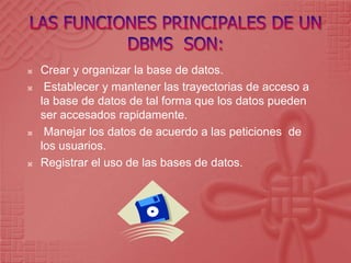 LAS FUNCIONES PRINCIPALES DE UN DBMS  SON:Crear y organizar la base de datos.  Establecer y mantener las trayectorias de acceso a la base de datos de tal forma que los datos pueden ser accesadosrapidamente.  Manejar los datos de acuerdo a las peticiones  de los usuarios.Registrar el uso de las bases de datos. 
